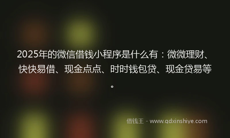 2025年的微信借钱小程序是什么有：微微理财、快快易借、现金点点、时时钱包贷、现金贷易等。