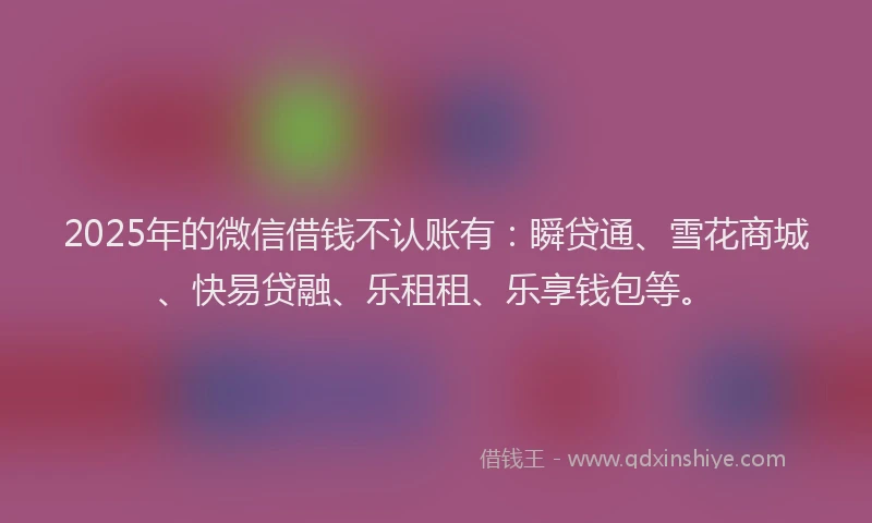 2025年的微信借钱不认账有：瞬贷通、雪花商城、快易贷融、乐租租、乐享钱包等。