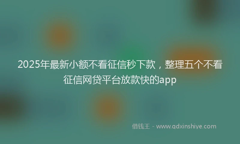 2025年最新小额不看征信秒下款，整理五个不看征信网贷平台放款快的app