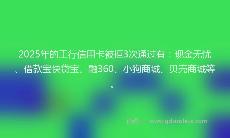 2025年的工行信用卡被拒3次通过有：现金无忧、借款宝快贷宝、融360、小狗商城、贝壳商城等。