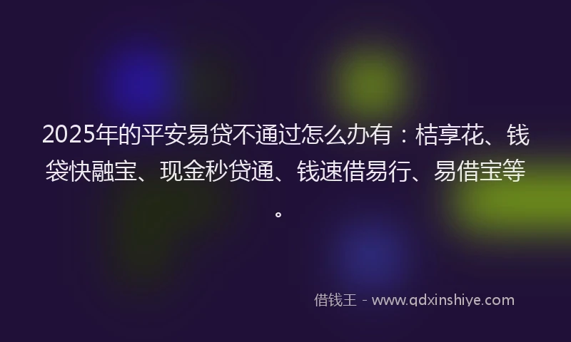 2025年的平安易贷不通过怎么办有：桔享花、钱袋快融宝、现金秒贷通、钱速借易行、易借宝等。