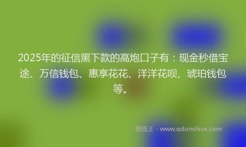 2025年的征信黑下款的高炮口子有：现金秒借宝途、万信钱包、惠享花花、洋洋花呗、琥珀钱包等。