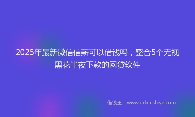 2025年最新微信信薪可以借钱吗，整合5个无视黑花半夜下款的网贷软件