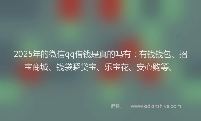 2025年的微信qq借钱是真的吗有：有钱钱包、招宝商城、钱袋瞬贷宝、乐宝花、安心购等。