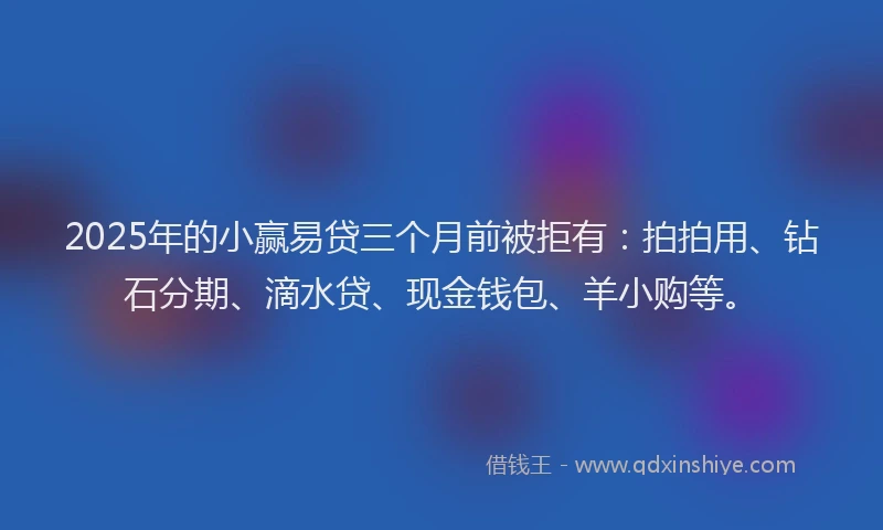 2025年的小赢易贷三个月前被拒有：拍拍用、钻石分期、滴水贷、现金钱包、羊小购等。