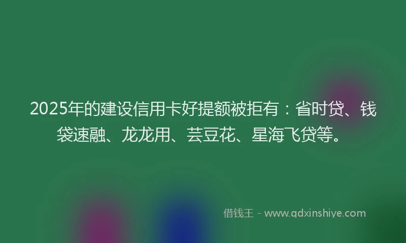 2025年的建设信用卡好提额被拒有：省时贷、钱袋速融、龙龙用、芸豆花、星海飞贷等。