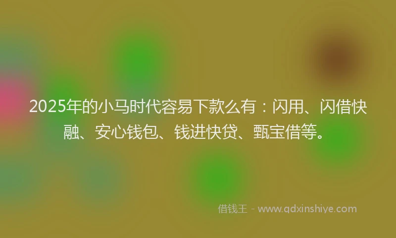 2025年的小马时代容易下款么有：闪用、闪借快融、安心钱包、钱进快贷、甄宝借等。