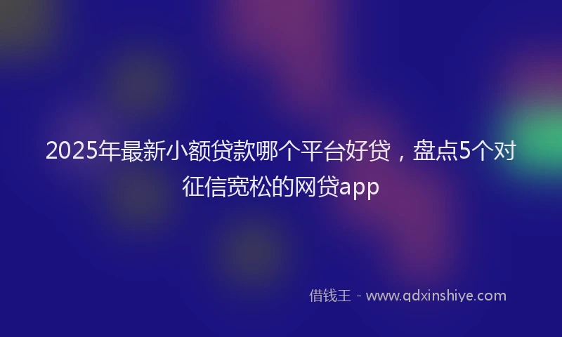2025年最新小额贷款哪个平台好贷，盘点5个对征信宽松的网贷app