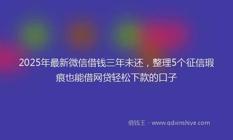 2025年最新微信借钱三年未还，整理5个征信瑕疵也能借网贷轻松下款的口子