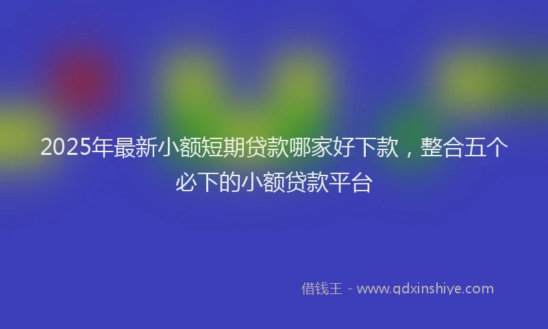 2025年最新小额短期贷款哪家好下款，整合五个必下的小额贷款平台