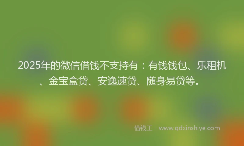 2025年的微信借钱不支持有：有钱钱包、乐租机、金宝盒贷、安逸速贷、随身易贷等。