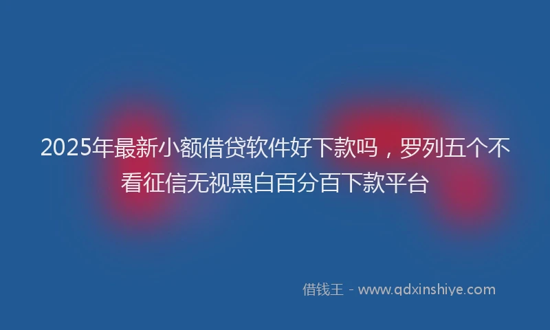 2025年最新小额借贷软件好下款吗，罗列五个不看征信无视黑白百分百下款平台