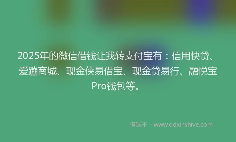 2025年的微信借钱让我转支付宝有：信用快贷、爱蹦商城、现金侠易借宝、现金贷易行、融悦宝Pro钱包等。