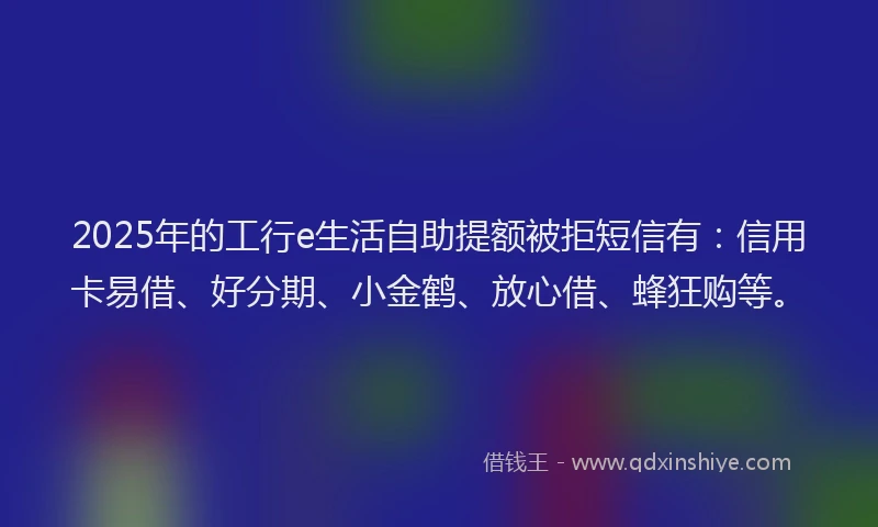 2025年的工行e生活自助提额被拒短信有：信用卡易借、好分期、小金鹤、放心借、蜂狂购等。