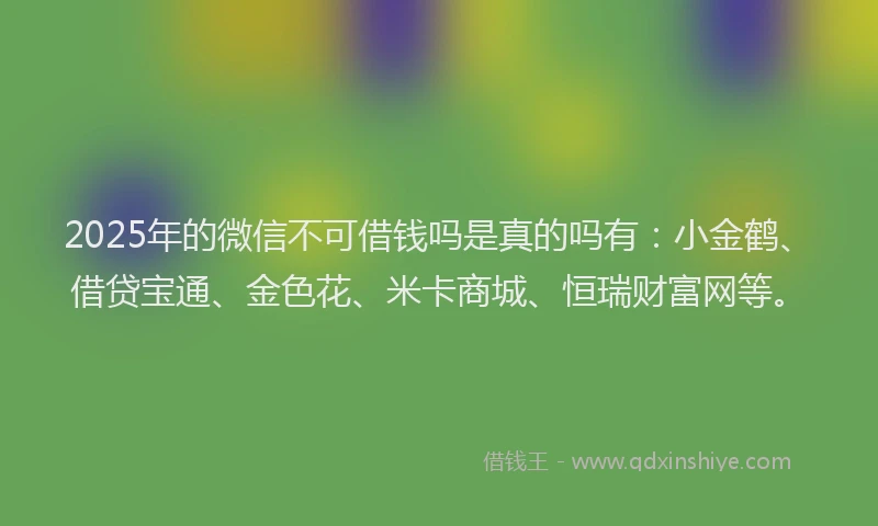 2025年的微信不可借钱吗是真的吗有：小金鹤、借贷宝通、金色花、米卡商城、恒瑞财富网等。