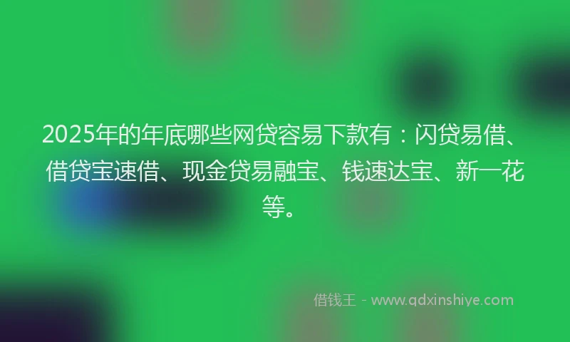 2025年的年底哪些网贷容易下款有：闪贷易借、借贷宝速借、现金贷易融宝、钱速达宝、新一花等。