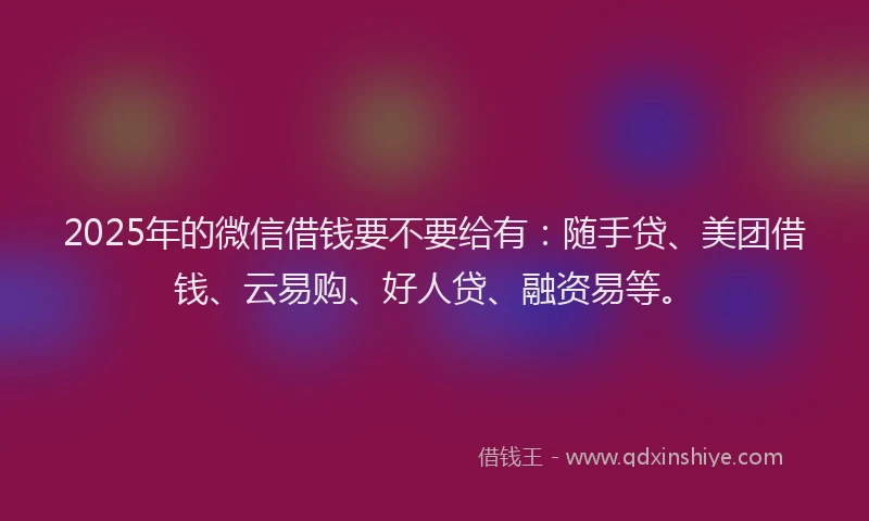 2025年的微信借钱要不要给有：随手贷、美团借钱、云易购、好人贷、融资易等。
