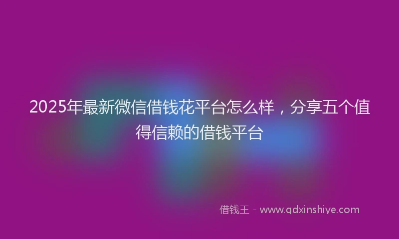 2025年最新微信借钱花平台怎么样，分享五个值得信赖的借钱平台