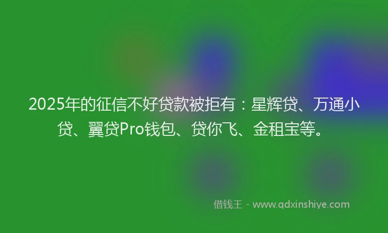 2025年的征信不好贷款被拒有：星辉贷、万通小贷、翼贷Pro钱包、贷你飞、金租宝等。