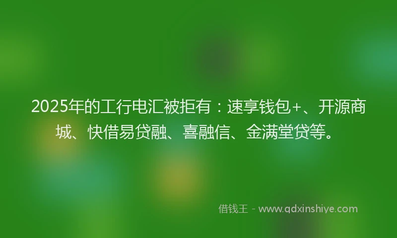 2025年的工行电汇被拒有：速享钱包+、开源商城、快借易贷融、喜融信、金满堂贷等。