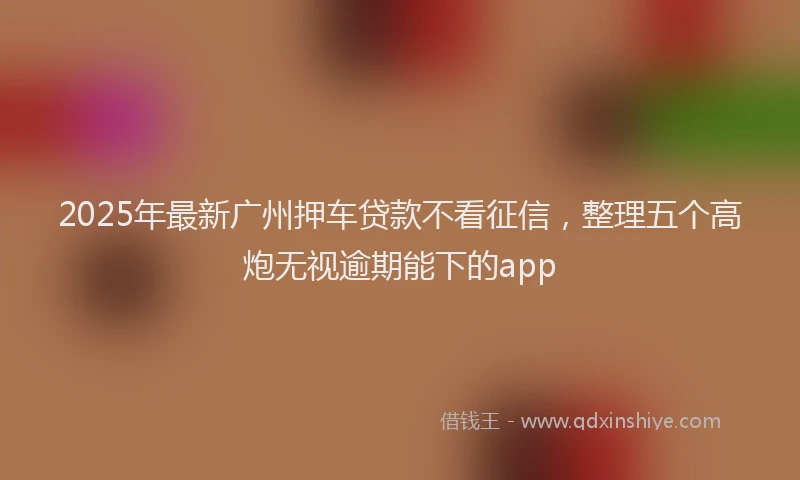 2025年最新广州押车贷款不看征信，整理五个高炮无视逾期能下的app