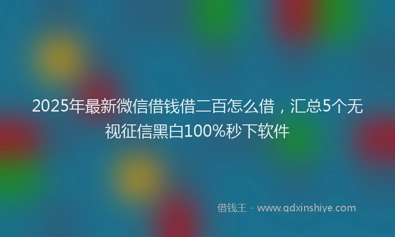2025年最新微信借钱借二百怎么借，汇总5个无视征信黑白100%秒下软件