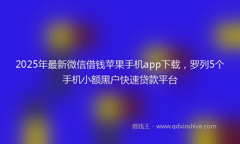 2025年最新微信借钱苹果手机app下载，罗列5个手机小额黑户快速贷款平台