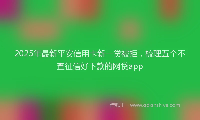 2025年最新平安信用卡新一贷被拒，梳理五个不查征信好下款的网贷app