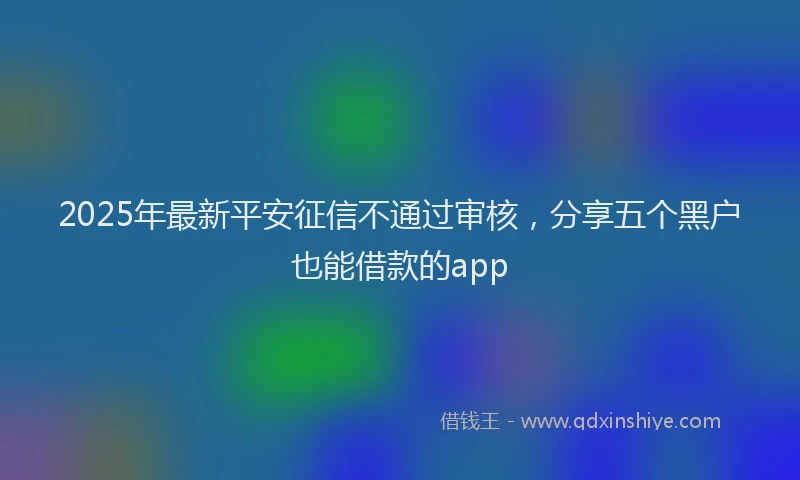 2025年最新平安征信不通过审核，分享五个黑户也能借款的app