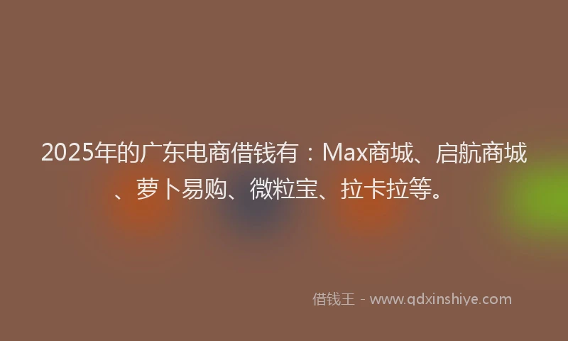 2025年的广东电商借钱有：Max商城、启航商城、萝卜易购、微粒宝、拉卡拉等。