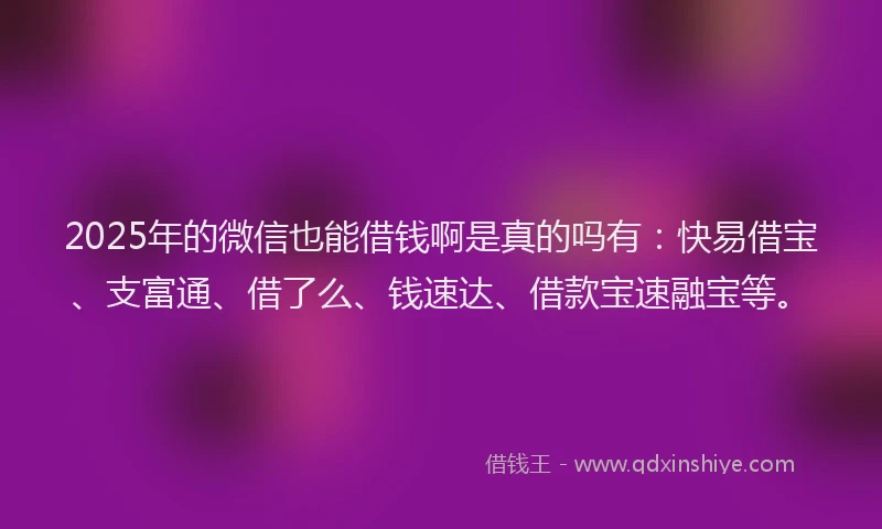 2025年的微信也能借钱啊是真的吗有：快易借宝、支富通、借了么、钱速达、借款宝速融宝等。