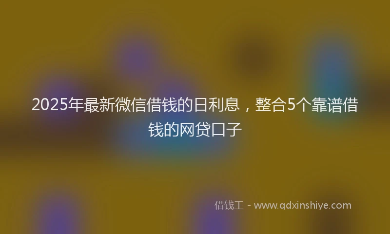 2025年最新微信借钱的日利息，整合5个靠谱借钱的网贷口子