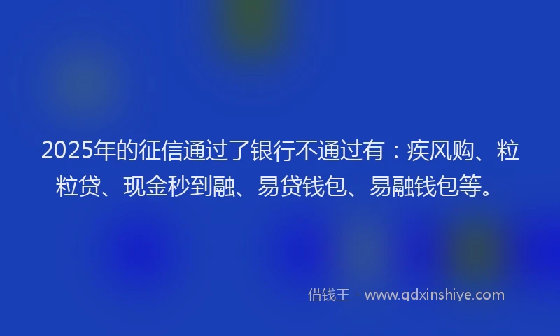 2025年的征信通过了银行不通过有：疾风购、粒粒贷、现金秒到融、易贷钱包、易融钱包等。