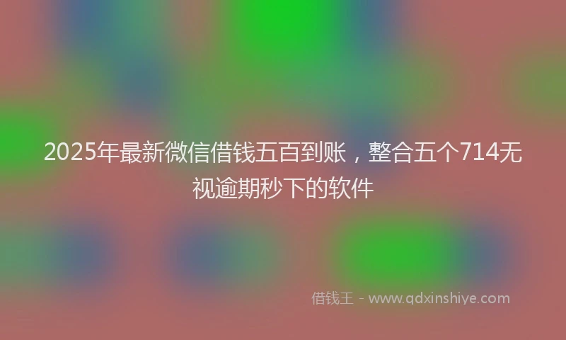2025年最新微信借钱五百到账，整合五个714无视逾期秒下的软件