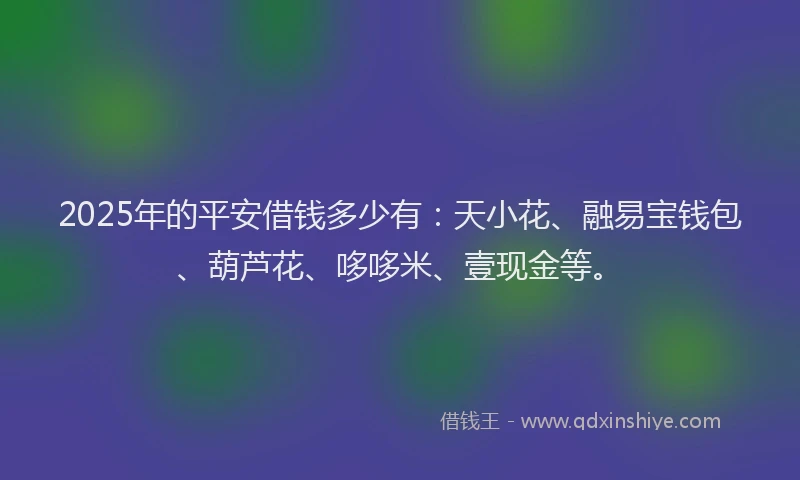 2025年的平安借钱多少有：天小花、融易宝钱包、葫芦花、哆哆米、壹现金等。