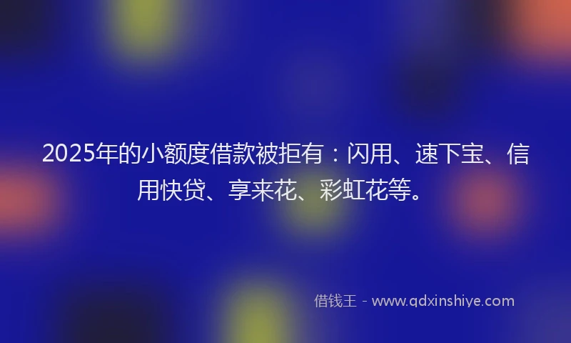 2025年的小额度借款被拒有：闪用、速下宝、信用快贷、享来花、彩虹花等。