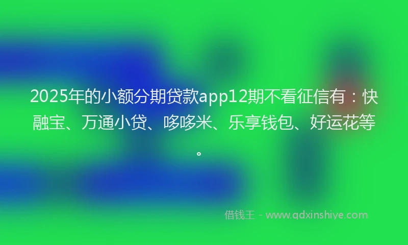 2025年的小额分期贷款app12期不看征信有：快融宝、万通小贷、哆哆米、乐享钱包、好运花等。