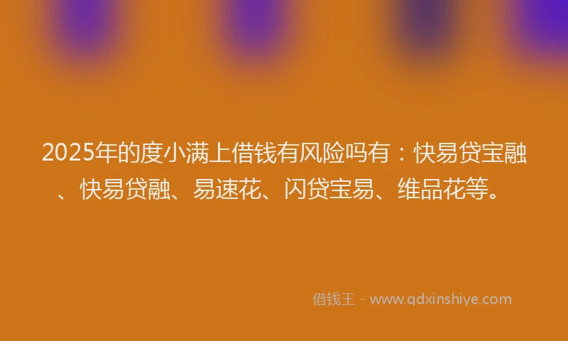 2025年的度小满上借钱有风险吗有：快易贷宝融、快易贷融、易速花、闪贷宝易、维品花等。