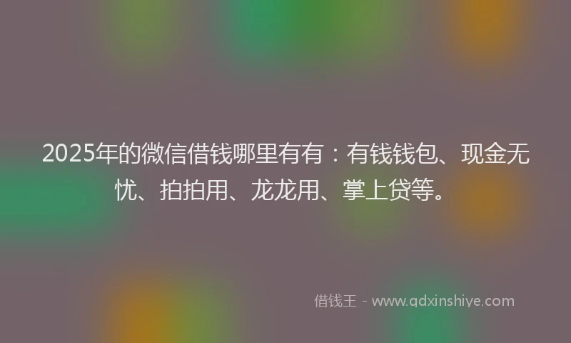 2025年的微信借钱哪里有有：有钱钱包、现金无忧、拍拍用、龙龙用、掌上贷等。