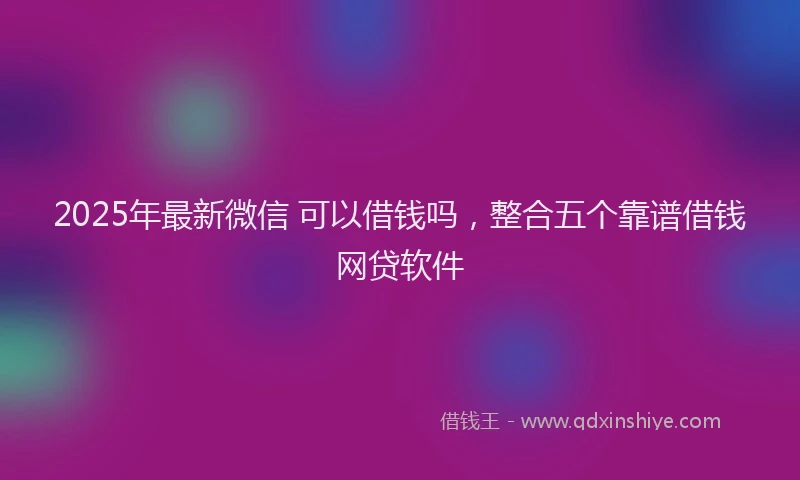 2025年最新微信 可以借钱吗，整合五个靠谱借钱网贷软件
