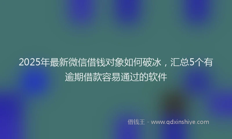2025年最新微信借钱对象如何破冰，汇总5个有逾期借款容易通过的软件