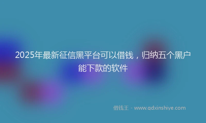 2025年最新征信黑平台可以借钱，归纳五个黑户能下款的软件