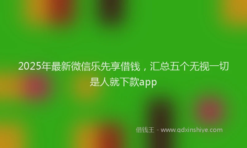 2025年最新微信乐先享借钱，汇总五个无视一切是人就下款app