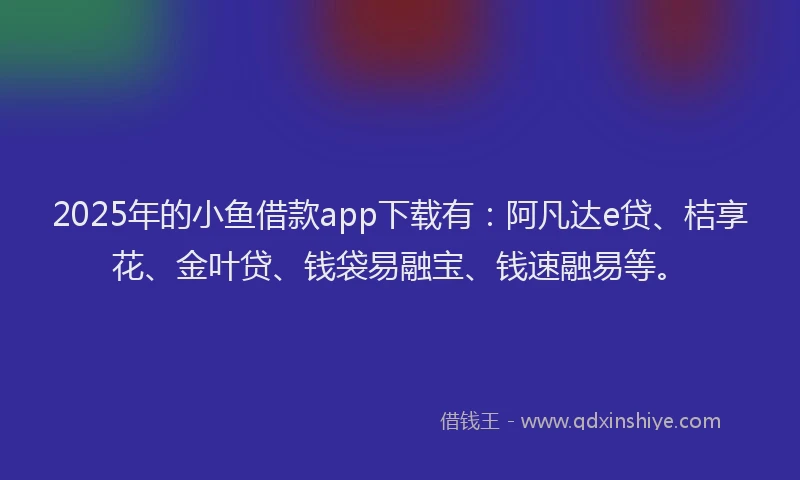 2025年的小鱼借款app下载有：阿凡达e贷、桔享花、金叶贷、钱袋易融宝、钱速融易等。