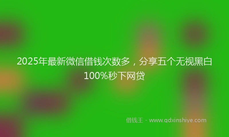 2025年最新微信借钱次数多，分享五个无视黑白100%秒下网贷