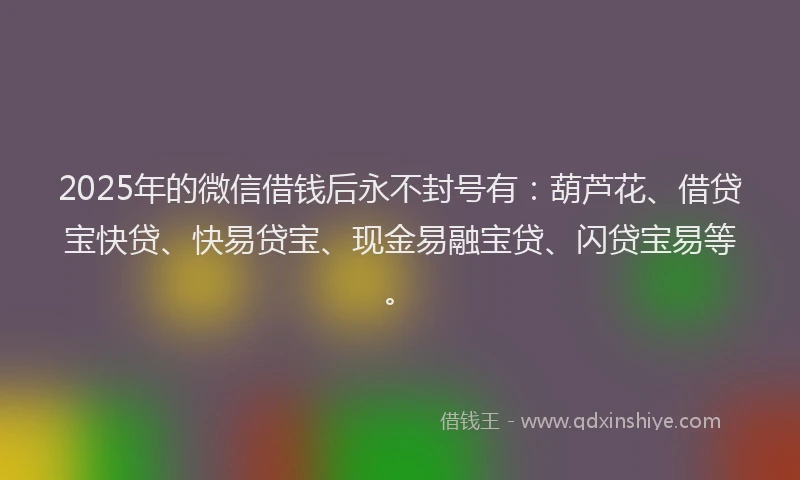 2025年的微信借钱后永不封号有：葫芦花、借贷宝快贷、快易贷宝、现金易融宝贷、闪贷宝易等。