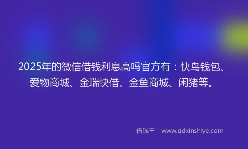 2025年的微信借钱利息高吗官方有：快鸟钱包、爱物商城、金瑞快借、金鱼商城、闲猪等。