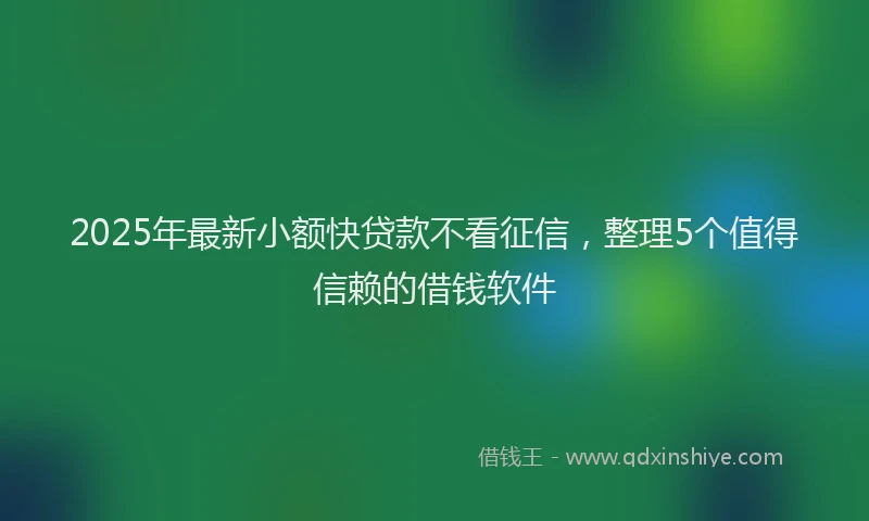 2025年最新小额快贷款不看征信，整理5个值得信赖的借钱软件