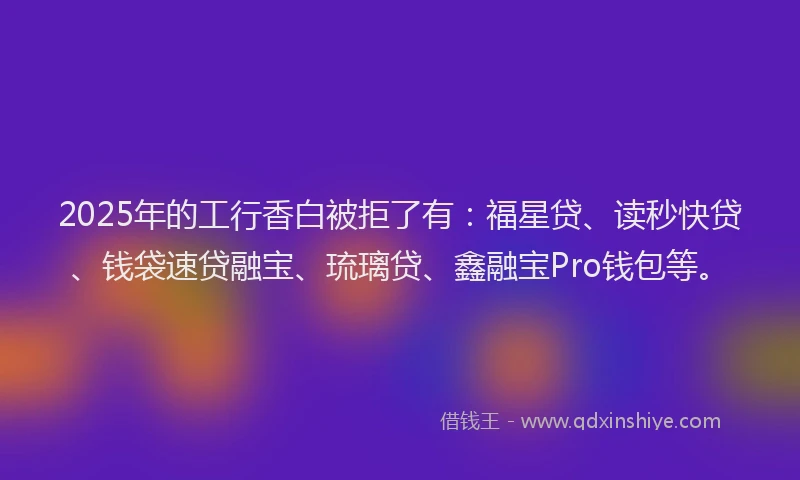2025年的工行香白被拒了有：福星贷、读秒快贷、钱袋速贷融宝、琉璃贷、鑫融宝Pro钱包等。