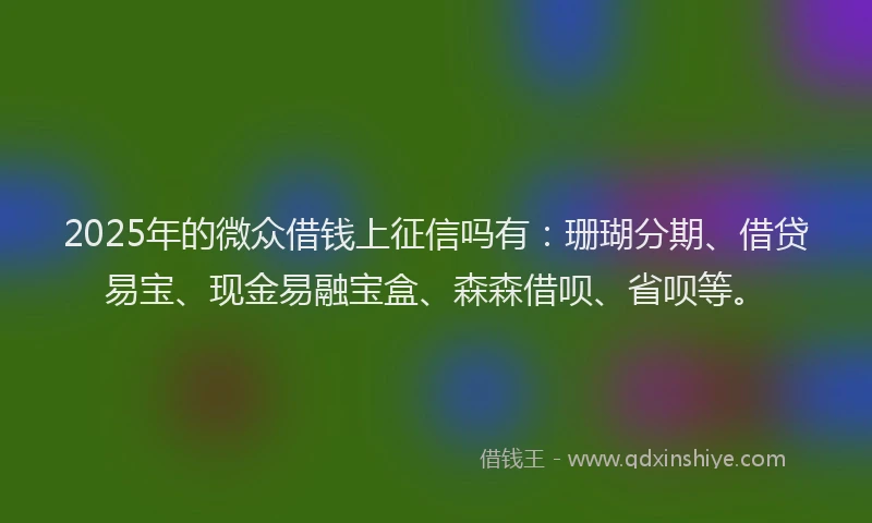 2025年的微众借钱上征信吗有：珊瑚分期、借贷易宝、现金易融宝盒、森森借呗、省呗等。